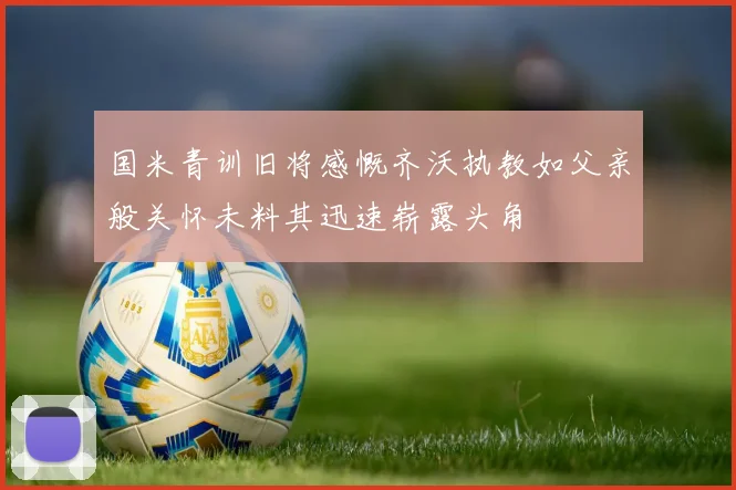 国米青训旧将感慨齐沃执教如父亲般关怀未料其迅速崭露头角
