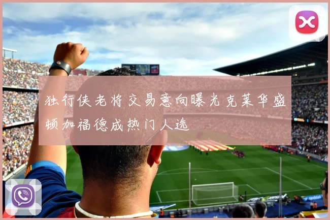 独行侠老将交易意向曝光克莱华盛顿加福德成热门人选