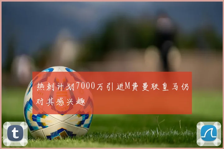 热刺计划7000万引进M费曼联皇马仍对其感兴趣