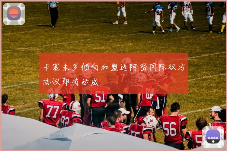 卡塞米罗倾向加盟迈阿密国际双方协议即将达成
