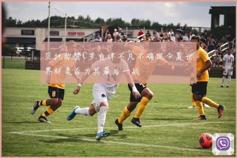 贝托称赞C罗自律不凡不确定今夏世界杯是否为其最后一战
