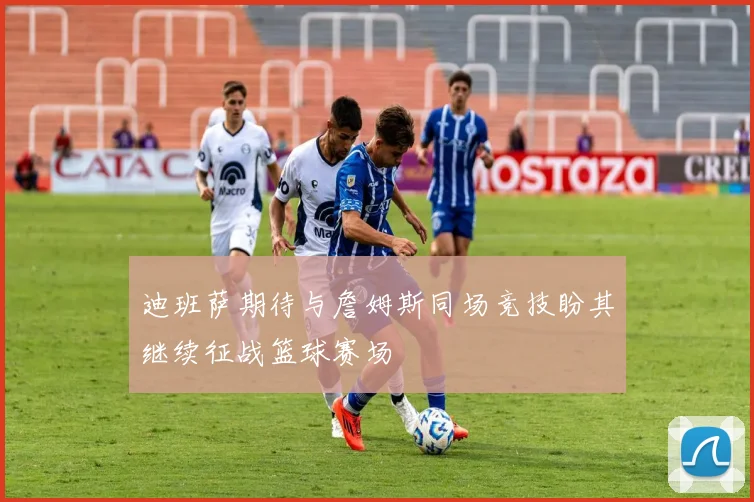 迪班萨期待与詹姆斯同场竞技盼其继续征战篮球赛场