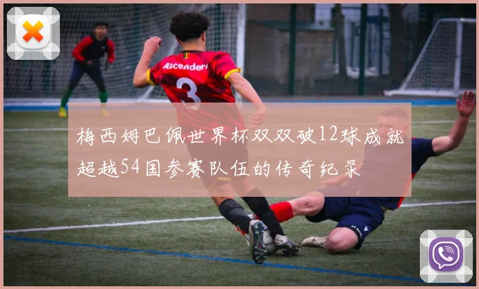 梅西姆巴佩世界杯双双破12球成就超越54国参赛队伍的传奇纪录
