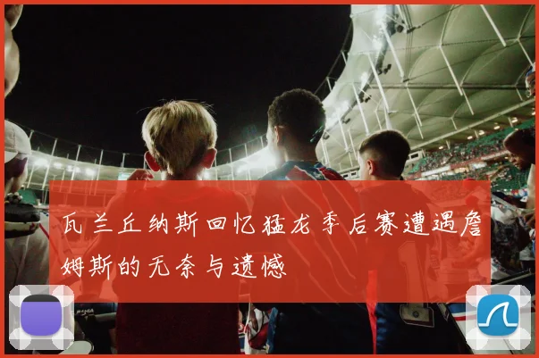瓦兰丘纳斯回忆猛龙季后赛遭遇詹姆斯的无奈与遗憾