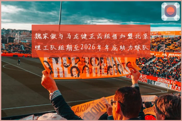 魏家傲与马龙健正式租借加盟北京理工队租期至2026年年底助力球队发展