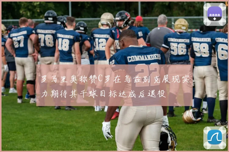 罗马里奥称赞C罗在乌兹别克展现实力期待其千球目标达成后退役