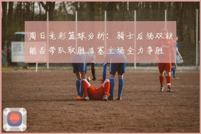 周日竞彩篮球分析：骑士后场双核能否带队取胜活塞主场全力争胜