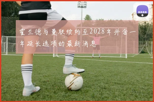 霍兰德与曼联续约至2028年并含一年延长选项的最新消息
