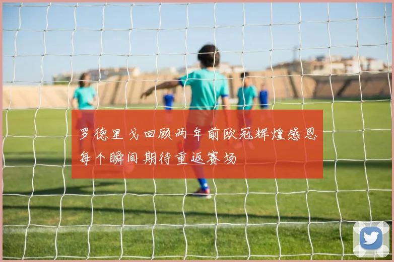 罗德里戈回顾两年前欧冠辉煌感恩每个瞬间期待重返赛场