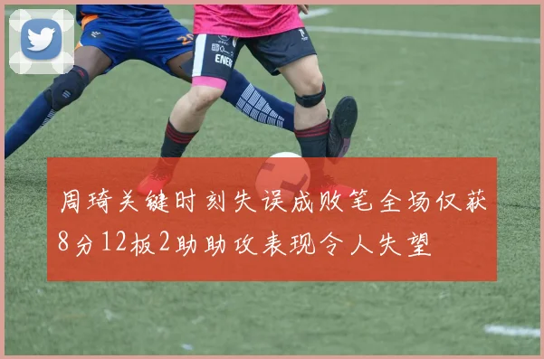 周琦关键时刻失误成败笔全场仅获8分12板2助助攻表现令人失望