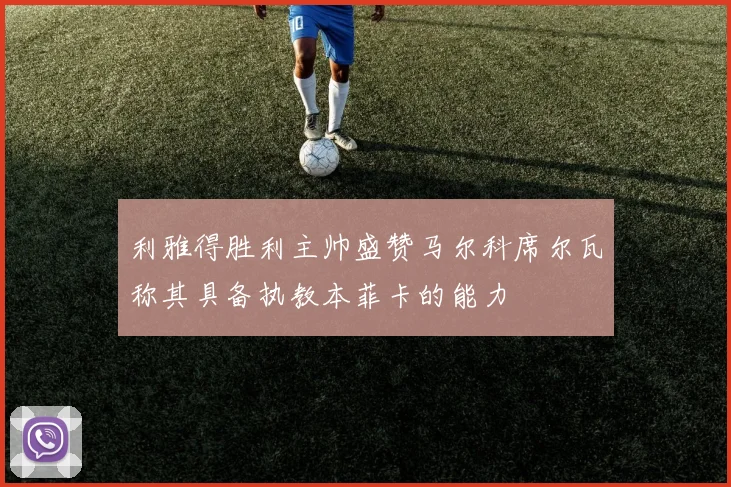 利雅得胜利主帅盛赞马尔科席尔瓦称其具备执教本菲卡的能力